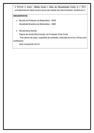 a fórmula a seguir: (Média Anual + Nota da Recuperação Final): 2 = 60%,
considerando-se média anual a soma das médias dos três trimestres, dividida por 3.
BIBLIOGRAFIAS
• Revista do Professor de Matemática – RPM
Sociedade Brasileira de Matemática – SBM
• Revista Nova Escola.
Pagina da revista Nova Escola, da Fundação Victor Civita.
Traz planos de aulas, sugestões de avaliação, indicação de livros e filmes para
professores.
www.novaescola.com.br
 
