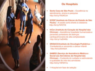Os Hospitais


Santa Casa de São Paulo – Excelência no
atendimento, ensino e pesquisa
http://bit.ly/16UKCch



ICESP (Instituto do Câncer do Estado de São
Paulo) – A saúde como direito à cidadania
http://bit.ly/7kFZ1S



InCor (Instituto do Coração do Hospital das
Clínicas) – Assistência hospitalar humanizada a
pacientes portadores de doenças
cardiopulmonares de alta complexidade
http://bit.ly/1aZH49z



GRAACC/Instituto de Oncologia Pediátrica –
Combatendo e vencendo o câncer infantil
http://bit.ly/b5n6zX



SAMSS (Serviço de Assistência Médica e
Social aos Servidores do Hospital das
Clínicas) – Cuidando do cuidador e estimulando
a qualidade de vida dos servidores
http://bit.ly/18PZH1a



1 Hospital em fase de seleção

 