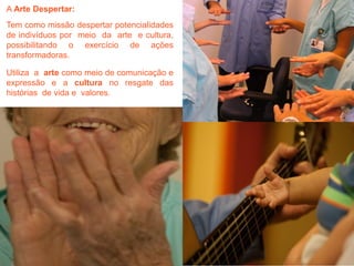 A Arte Despertar:
Tem como missão despertar potencialidades
de indivíduos por meio da arte e cultura,
possibilitando o exercício de ações
transformadoras.
Utiliza a arte como meio de comunicação e
expressão e a cultura no resgate das
histórias de vida e valores.

 