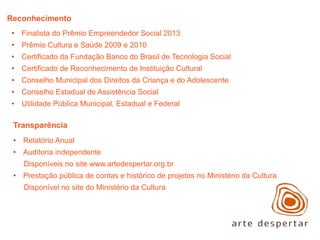 Reconhecimento
• Finalista do Prêmio Empreendedor Social 2013
• Prêmio Cultura e Saúde 2009 e 2010
• Certificado da Fundação Banco do Brasil de Tecnologia Social
• Certificado de Reconhecimento de Instituição Cultural
• Conselho Municipal dos Direitos da Criança e do Adolescente
• Conselho Estadual de Assistência Social
• Utilidade Pública Municipal, Estadual e Federal

Transparência
• Relatório Anual
• Auditoria independente
Disponíveis no site www.artedespertar.org.br
• Prestação pública de contas e histórico de projetos no Ministério da Cultura
Disponível no site do Ministério da Cultura

 