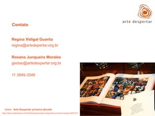 Contato

Regina Vidigal Guarita
regina@artedepertar.org.br

Rosana Junqueira Morales
gestao@artedespertar.org.br
11 3845-3349

Livro: Arte Despertar primeira década
http://www.slideshare.net/ArteDespertar/arte-despertar-primeira-dcada-8253191

 