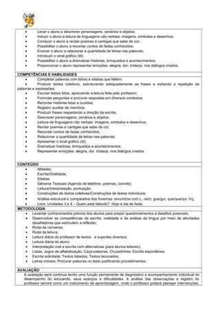 • Levar o aluno a descrever personagens, cenários e objetos;
• Induzir o aluno a leitura de linguagens não verbais: imagens, símbolos e desenhos;
• Conduzir o aluno a recitar poemas e cantigas que sabe de cor;
• Possibilitar o aluno a recontar contos de fadas conhecidos;
• Ensinar o aluno a relacionar a quantidade de letras nas palavras;
• Introduzir o sinal gráfico (til);
• Possibilitar o aluno a dramatizar histórias, brinquedos e acontecimentos;
• Proporcionar o aluno representar emoções: alegria, dor, tristeza, nos diálogos criados.
COMPETÊNCIAS E HABILIDADES
• Completar palavras com letras e sílabas que faltam;
• Produzir textos coletivos, estruturando adequadamente as frases e evitando a repetição de
palavras e expressões;
• Escutar textos lidos, apreciando a leitura feita pelo professor;
• Formular perguntas e procurar respostas em diversos contextos;
• Recontar histórias lidas e ouvidas;
• Registro auxiliar de memória;
• Produzir frases respeitando a direção da escrita;
• Descrever personagens, cenários e objetos;
• Leitura de linguagens não verbais: imagens, símbolos e desenhos;
• Recitar poemas e cantigas que sabe de cor;
• Recontar contos de fadas conhecidos;
• Relacionar a quantidade de letras nas palavras;
• Apresentar o sinal gráfico (til);
• Dramatizar histórias, brinquedos e acontecimentos;
• Representar emoções: alegria, dor, tristeza, nos diálogos criados.
CONTEÚDO
• Alfabeto;
• Escrita/Oralidade;
• Sílabas
• Gêneros Textuais (Agenda de telefone, poemas, convite);
• Leitura/Interpretação, pontuação
• Construções de textos coletivas/Construções de textos individuais
• Análise estrutural e comparativa dos fonemas: encontros com L, ce/ci, gue/gui, qua/que/qui, h/ç.
• Livro: Unidades 3 e 4 – Quem está falando? Hoje é dia de festa
METODOLOGIA
• Levantar conhecimentos prévios dos alunos para propor questionamentos e desafios possíveis;
• Desenvolver as competências de escrita, oralidade e de análise da língua por meio de atividades
desafiadoras que estimulem a reflexão;
• Roda da conversa;
• Roda da leitura;
• Leitura diária do professor de textos e suportes diversos;
• Leitura diária do aluno;
• Interpretação oral e escrita com alternativas (para alunos leitores);
• Listas; Jogos de alfabetização; Caça-palavras; Cruzadinhas; Escrita espontânea;
• Escrita solicitada; Textos fatiados; Textos lacunados;
• Letras móveis; Procurar palavras no texto justificando procedimentos;
AVALIAÇÃO
A avaliação será contínua tendo uma função permanente de diagnóstico e acompanhamento individual do
desempenho do educando, seus avanços e dificuldades. A análise das observações e registro do
professor servirá como um instrumento de aprendizagem, onde o professor poderá planejar intervenções,
 