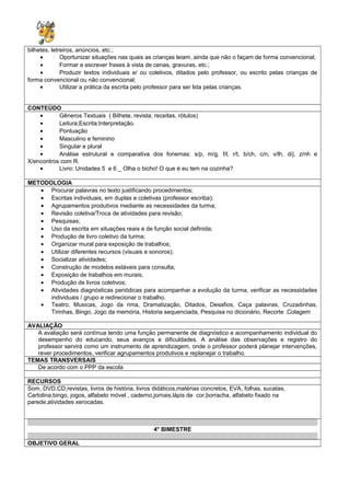 bilhetes, letreiros, anúncios, etc.;
• Oportunizar situações nas quais as crianças leiam, ainda que não o façam de forma convencional;
• Formar e escrever frases à vista de cenas, gravuras, etc.;
• Produzir textos individuais e/ ou coletivos, ditados pelo professor, ou escrito pelas crianças de
forma convencional ou não convencional;
• Utilizar a prática da escrita pelo professor para ser lida pelas crianças.
CONTEÚDO
• Gêneros Textuais ( Bilhete, revista, receitas, rótulos)
• Leitura;Escrita;Interpretação.
• Pontuação
• Masculino e feminino
• Singular e plural
• Análise estrutural e comparativa dos fonemas: s/p, m/g, f/l, r/t, b/ch, c/n, v/lh, d/j, z/nh e
X/encontros com R.
• Livro: Unidades 5 e 6 _ Olha o bicho! O que é eu tem na cozinha?
METODOLOGIA
• Procurar palavras no texto justificando procedimentos;
• Escritas individuais, em duplas e coletivas (professor escriba);
• Agrupamentos produtivos mediante as necessidades da turma;
• Revisão coletiva/Troca de atividades para revisão;
• Pesquisas;
• Uso da escrita em situações reais e de função social definida;
• Produção de livro coletivo da turma;
• Organizar mural para exposição de trabalhos;
• Utilizar diferentes recursos (visuais e sonoros);
• Socializar atividades;
• Construção de modelos estáveis para consulta;
• Exposição de trabalhos em murais;
• Produção de livros coletivos;
• Atividades diagnósticas periódicas para acompanhar a evolução da turma, verificar as necessidades
individuais / grupo e redirecionar o trabalho.
• Teatro, Musicas, Jogo da rima, Dramatização, Ditados, Desafios, Caça palavras, Cruzadinhas,
Tirinhas, Bingo, Jogo da memória, Historia sequenciada, Pesquisa no dicionário, Recorte .Colagem
AVALIAÇÃO
A avaliação será contínua tendo uma função permanente de diagnóstico e acompanhamento individual do
desempenho do educando, seus avanços e dificuldades. A análise das observações e registro do
professor servirá como um instrumento de aprendizagem, onde o professor poderá planejar intervenções,
rever procedimentos, verificar agrupamentos produtivos e replanejar o trabalho.
TEMAS TRANSVERSAIS
De acordo com o PPP da escola
RECURSOS
Som, DVD,CD,revistas, livros de história, livros didáticos,matérias concretos, EVA, folhas, sucatas,
Cartolina,bingo, jogos, alfabeto móvel , caderno,jornais,lápis de cor,borracha, alfabeto fixado na
parede,atividades xerocadas.
4° BIMESTRE
OBJETIVO GERAL
 