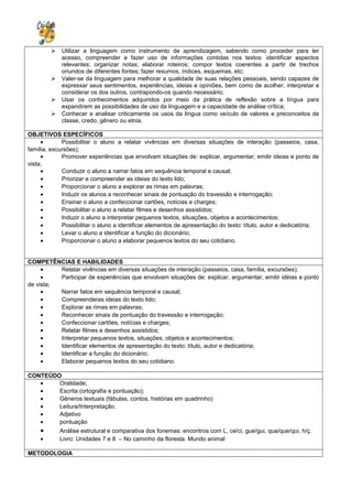  Utilizar a linguagem como instrumento de aprendizagem, sabendo como proceder para ter
acesso, compreender e fazer uso de informações contidas nos textos: identificar aspectos
relevantes; organizar notas; elaborar roteiros; compor textos coerentes a partir de trechos
oriundos de diferentes fontes; fazer resumos, índices, esquemas, etc;
 Valer-se da linguagem para melhorar a qualidade de suas relações pessoais, sendo capazes de
expressar seus sentimentos, experiências, ideias e opiniões, bem como de acolher, interpretar e
considerar os dos outros, contrapondo-os quando necessário;
 Usar os conhecimentos adquiridos por meio da prática de reflexão sobre a língua para
expandirem as possibilidades de uso da linguagem e a capacidade de análise crítica;
 Conhecer e analisar criticamente os usos da língua como veículo de valores e preconceitos de
classe, credo, gênero ou etnia.
OBJETIVOS ESPECÍFICOS
• Possibilitar o aluno a relatar vivências em diversas situações de interação (passeios, casa,
família, excursões);
• Promover experiências que envolvam situações de: explicar, argumentar, emitir ideias e ponto de
vista;
• Conduzir o aluno a narrar fatos em sequência temporal e causal;
• Priorizar e compreender as ideias do texto lido;
• Proporcionar o aluno a explorar as rimas em palavras;
• Induzir os alunos a reconhecer sinais de pontuação do travessão e interrogação;
• Ensinar o aluno a confeccionar cartões, notícias e charges;
• Possibilitar o aluno a relatar filmes e desenhos assistidos;
• Induzir o aluno a interpretar pequenos textos, situações, objetos e acontecimentos;
• Possibilitar o aluno a identificar elementos de apresentação do texto: título, autor e dedicatória;
• Levar o aluno a identificar a função do dicionário;
• Proporcionar o aluno a elaborar pequenos textos do seu cotidiano.
COMPETÊNCIAS E HABILIDADES
• Relatar vivências em diversas situações de interação (passeios, casa, família, excursões);
• Participar de experiências que envolvam situações de: explicar, argumentar, emitir idéias e ponto
de vista;
• Narrar fatos em sequência temporal e causal;
• Compreenderas ideias do texto lido;
• Explorar as rimas em palavras;
• Reconhecer sinais de pontuação do travessão e interrogação;
• Confeccionar cartões, notícias e charges;
• Relatar filmes e desenhos assistidos;
• Interpretar pequenos textos, situações, objetos e acontecimentos;
• Identificar elementos de apresentação do texto: título, autor e dedicatória;
• Identificar a função do dicionário;
• Elaborar pequenos textos do seu cotidiano.
CONTEÚDO
• Oralidade;
• Escrita (ortografia e pontuação);
• Gêneros textuais (fábulas, contos, histórias em quadrinho)
• Leitura/Interpretação.
• Adjetivo
• pontuação
• Análise estrutural e comparativa dos fonemas: encontros com L, ce/ci, gue/gui, qua/que/qui, h/ç.
• Livro: Unidades 7 e 8 – No caminho da floresta. Mundo animal
METODOLOGIA
 