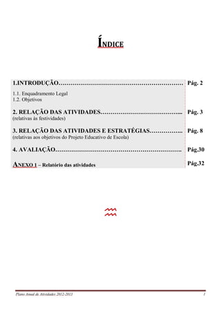 Plano Anual de Atividades 2012-2013 1
ÍNDICE
1.INTRODUÇÃO………………………………………………………
1.1. Enquadramento Legal
1.2. Objetivos
2. RELAÇÃO DAS ATIVIDADES…………………………………...
(relativas às festividades)
3. RELAÇÃO DAS ATIVIDADES E ESTRATÉGIAS……………..
(relativas aos objetivos do Projeto Educativo de Escola)
4. AVALIAÇÃO……………………………………………………….
ANEXO 1 – Relatório das atividades
Pág. 2
Pág. 3
Pág. 8
Pág.30
Pág.32

 