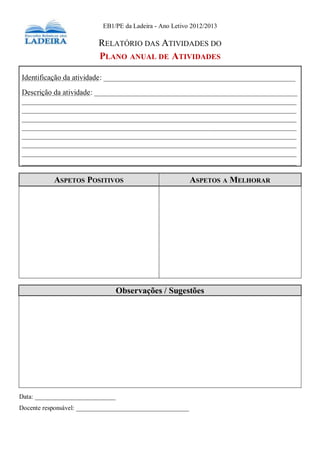 Plano Anual de Atividades 2012-2013 32
EB1/PE da Ladeira - Ano Letivo 2012/2013
RELATÓRIO DAS ATIVIDADES DO
PLANO ANUAL DE ATIVIDADES
Identificação da atividade: ___________________________________________________
Descrição da atividade: ______________________________________________________
_________________________________________________________________________
_________________________________________________________________________
_________________________________________________________________________
_________________________________________________________________________
_________________________________________________________________________
_________________________________________________________________________
_________________________________________________________________________
_________________________________________________________________________
ASPETOS POSITIVOS ASPETOS A MELHORAR
Data: _________________________
Docente responsável: ___________________________________
Observações / Sugestões
 