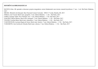 REFERÊNCIAS BIBLIOGRÁFICAS
BACICH, Lilian. AR: aprender a relacionar: projetos integradores: ensino fundamental: anos iniciais: manual do professor- 1° ano. - 1 ed.- São Paulo: Moderna,
2017.
BRASIL. Ministério da Educação. Base Nacional Comum Curricular – BNCC 3ª versão. Brasília, DF, 2017.
JOMAA, Lina Youssef. Buriti mais: geografia. 1º ano. Editora Moderna. – 1. Ed. – São Paulo, 2017.
LOPES, Camargo André. Novo Pitanguá: arte. 1° ano. Editora Moderna. - 1. Ed.- São Paulo, 2017.
SANCHEZ, Marisa Martins. Buriti mais: português. 1º ano. Editora Moderna. – 1. Ed. – São Paulo, 2017.
TOLEDO, Carolina Maria. Buriti mais: matemática. 1º ano. Editora Moderna. – 1. Ed. – São Paulo, 2017.
VASCONCELOS, Lucimara Regina de Souza. Buriti mais: história. 1º ano. Editora Moderna. – 1. Ed. – São Paulo, 2017.
YAMAMOTO, Ana Carolina de Almeida. Buriti mais: ciências. 1º ano. Editora Moderna. – 1. Ed. – São Paulo, 2017.
 