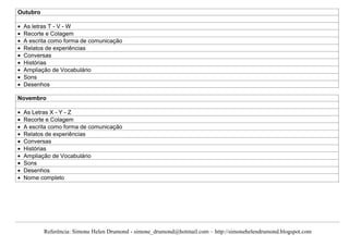 Outubro

 As letras T - V - W
 Recorte e Colagem
 A escrita como forma de comunicação
 Relatos de experiências
 Conversas
 Histórias
 Ampliação de Vocabulário
 Sons
 Desenhos

Novembro

 As Letras X - Y - Z
 Recorte e Colagem
 A escrita como forma de comunicação
 Relatos de experiências
 Conversas
 Histórias
 Ampliação de Vocabulário
 Sons
 Desenhos
 Nome completo




          Referência: Simone Helen Drumond - simone_drumond@hotmail.com – http://simonehelendrumond.blogspot.com
 