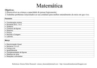 Matemática
Objetivos:
1. Desenvolver na criança a capacidade de pensar logicamente;
2. Trabalhar problemas relacionados ao seu cotidiano para melhor entendimento do meio em que vive.
Fevereiro

  Coordenação motora
  Numerais de 0, 1 e 2
  Grafismo
  Contorno de figuras
  Desenho
  Pintura
  Recorte e Colagem
  Labirinto

Março

  Discriminação Visual
  Números 3, 4 e 5
  Forma e cor
  Igual/Diferente
  Complementação de figuras
  Detalhes de cena
  Relações e afinidades



            Referência: Simone Helen Drumond - simone_drumond@hotmail.com – http://simonehelendrumond.blogspot.com
 
