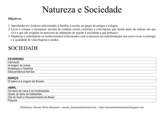Natureza e Sociedade
Objetivos:

1. Aprofundar as vivências relacionadas à família, à escola, ao grupo de amigos e colegas;
2. Levar a criança a incorporar normas de conduta social, costumes e convenções que fazem parte da cultura em que
   vive e que são exigidos no processo de adaptação do sujeito à sociedade a que pertence;
3. Organizar e sistematizar os conhecimentos relacionados com a natureza em transformação, aos seres vivos, à ecologia
   e à qualidade de vida (higiene e saúde).

SOCIEDADE
FEVEREIRO
Carnaval.
A origem do nome.
Endereço e Telefone
Descendência familiar.

MARÇO
O bairro e a origem da Escola.

ABRIL
Os tipos de casa e as localizações.
Quais os tipos de habitantes.
Dia do Índio e Descobrimento do Brasil
Páscoa

          Referência: Simone Helen Drumond - simone_drumond@hotmail.com – http://simonehelendrumond.blogspot.com
 