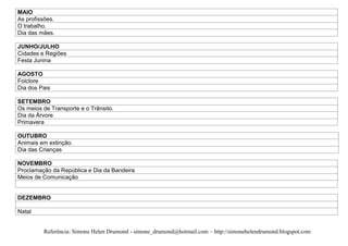 MAIO
As profissões.
O trabalho.
Dia das mães.

JUNHO/JULHO
Cidades e Regiões
Festa Junina

AGOSTO
Folclore
Dia dos Pais

SETEMBRO
Os meios de Transporte e o Trânsito.
Dia da Árvore
Primavera

OUTUBRO
Animais em extinção.
Dia das Crianças

NOVEMBRO
Proclamação da República e Dia da Bandeira
Meios de Comunicação


DEZEMBRO

Natal


         Referência: Simone Helen Drumond - simone_drumond@hotmail.com – http://simonehelendrumond.blogspot.com
 