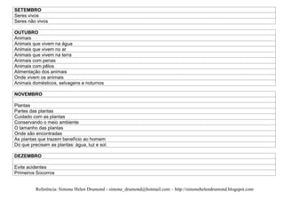 SETEMBRO
Seres vivos
Seres não vivos

OUTUBRO
Animais
Animais que vivem na água
Animais que vivem no ar
Animais que vivem na terra
Animais com penas
Animais com pêlos
Alimentação dos animais
Onde vivem os animais
Animais domésticos, selvagens e noturnos

NOVEMBRO

Plantas
Partes das plantas
Cuidado com as plantas
Conservando o meio ambiente
O tamanho das plantas
Onde são encontradas
As plantas que trazem benefício ao homem
Do que precisam as plantas: água, luz e sol.

DEZEMBRO

Evite acidentes
Primeiros Socorros


          Referência: Simone Helen Drumond - simone_drumond@hotmail.com – http://simonehelendrumond.blogspot.com
 