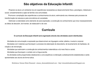São objetivos da Educação Infantil:
     Propiciar ao aluno um ambiente rico em experiências necessárias ao desenvolvimento físico, psicológico, intelectual e
social, complementando a ação da família e da comunidade;
     Promover a ampliação das experiências e conhecimentos do aluno, estimulando seu interesse pelo processo de
transformação da natureza e pela convivência em sociedade;
     Estimular a criatividade como elemento de auto-expressão; a construção do conhecimento que inclui necessariamente
as idéias de descobrir, de inventar, de redescobrir e de criar.



                                                      Currículo
             O currículo da Educação Infantil será organizado através das atividades assim distribuídas:


   Atividades de comunicação e expressão que desenvolvam as linguagens verbal, plástica, musical e corporal;
   Atividades com materiais que favoreçam o processo de elaboração de descoberta, de levantamento de hipóteses, de
criação e de reinvenção;
   Atividades que estimulem a construção de conhecimentos matemáticos e do meio físico e social;
   Atividades que favoreçam o contato com a língua escrita.
   As atividades serão programadas obedecendo a uma seqüência e ordenação cuidadosamente estabelecidas e serão
apresentadas aos alunos de forma lúdica.


          Referência: Simone Helen Drumond - simone_drumond@hotmail.com – http://simonehelendrumond.blogspot.com
 
