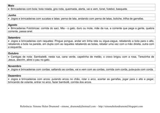 Maio
 Brincadeiras com bola: bola rolada, gira roda, queimada, alerta, vai e vem, túnel, futebol, basquete.

Junho
  Jogos e brincadeiras com sucatas e latas: perna de lata, andando com perna de latas, boliche, trilha de garrafas.

Agosto
  Brincadeiras Folclóricas: corrida do saci, Mia - o gato, duro ou mole, mãe da rua, a corrente que pega a gente, quebra
corrente, passa anel.

Setembro
  Jogos e brincadeiras com raquetes: Pingue pongue, andar em linha reta ou zigue-zague, rebatendo a bola para o alto,
rebatendo a bola na parede, em dupla com as raquetes rebatendo as bolas, rebater uma vez com a mão direita, outra com
a esquerda.

Outubro
  Cantigas de roda: Sambalelê, nesta rua, cana verde, capelinha de melão, o cravo brigou com a rosa, Terezinha de
Jesus, alecrim, atirei o pau no gato.

Novembro
 Jogos e brincadeiras com cordas: saltando as cordas, vai e vem com as cordas, corrida com corda, pula-pula com corda.

Dezembro
   Jogos e brincadeiras com arcos: pulando arcos no chão, rolar o arco, acertar as garrafas, jogar para o alto e pegar,
brincando de volante, entrar no arco, fazer bambolê, corrida dos arcos.




          Referência: Simone Helen Drumond - simone_drumond@hotmail.com – http://simonehelendrumond.blogspot.com
 