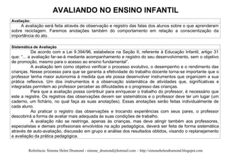 AVALIANDO NO ENSINO INFANTIL
Avaliação:
    A avaliação será feita através de observação e registro das falas dos alunos sobre o que aprenderam
sobre reciclagem. Faremos anotações também do comportamento em relação a conscientização da
importância do ato.

Sistemática de Avaliação
           De acordo com a Lei 9.394/96, estabelece na Seção II, referente à Educação Infantil, artigo 31
que: “... a avaliação far-se-á mediante acompanhamento e registro do seu desenvolvimento, sem o objetivo
de promoção, mesmo para o acesso ao ensino fundamental”.
           A avaliação tem como objetivo verificar o processo evolutivo, o desempenho e o rendimento das
crianças. Nesse processo para que se garanta a efetividade do trabalho docente torna-se importante que o
professor tenha maior autonomia à medida que ele possa desenvolver instrumentos que organizem a sua
prática reflexiva. Um dos instrumentos é a observação sistemática de atividades que, significativas e
integradas permitem ao professor perceber as dificuldades e o progresso das crianças.
           Para que a avaliação possa contribuir para enriquecer o trabalho do professor, é necessário que
este a registre. Os registros das observações devem ser sistemáticos e o professor deve ter um lugar (um
caderno, um fichário, no qual faça as suas anotações). Essas anotações serão feitas individualmente de
cada aluno.
           Ao praticar o registro das observações e trocando experiências com seus pares, o professor
descobrirá a forma de avaliar mais adequada às suas condições de trabalho.
           A avaliação não se restringe, apenas às crianças, mas deve atingir também aos professores,
especialistas e demais profissionais envolvidos na ação pedagógica, deverá ser feita de forma sistemática
através de auto-avaliação, discussão em grupo e análise dos resultados obtidos, visando o replanejamento
e avaliação da prática pedagógica.


         Referência: Simone Helen Drumond - simone_drumond@hotmail.com – http://simonehelendrumond.blogspot.com
 