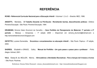 REFERÊNCIA

RCNEI - Referencial Curricular Nacional para a Educação Infantil - Volumes 1, 2 e 3 – Brasília: MEC, 1998.


ANGOTTI,      Maristela.       O Trabalho Docente na Pré-Escola - Revisitando teorias, descortinando práticas - Editora
Pioneira Educação - São Paulo: Pioneira Educação, 1994.


DRUMOND, Simone Helen Drumond de Carvalho. – Guia Portfólio de Planejamento do Maternal, 1º período e 2º
período   –    Manaus      –     Amazonas   –    1ª   edição   2009   –   Disponível   em   simone_drumond@hotmail.com   e
http://simonehelendrumond.blogspot.com


OSTETTO, Luciana Esmeralda.           Encontros e encantamentos na educação infantil – São Paulo: Papirus - 4ª edição,
2004.


SHORES,       Elizabeth e GRACE,        Cathy.   Manual de Portfólio - Um guia passo a passo para o professor - Porto
Alegre: Artmed, 2001.


VILA, Gladys B. de, MÜLLER, Marina. - Brincadeiras e Atividades Recreativas - Para crianças de 6 meses a 6 anos
- São Paulo: Paulinas.

          Referência: Simone Helen Drumond - simone_drumond@hotmail.com – http://simonehelendrumond.blogspot.com
 