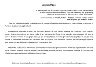 APRESENTAÇÃO


                                           “(...) Protege-me das incursões obrigatórias que sufocam o prazer da descoberta
                                                   e com o silêncio ( intimamente sábio ) das tuas palavras e dos teus gestos
                                                             ajuda-me serenamente a ler e a escrever a minha própria vida.”

                                                 Ademar Ferreira. In: ALVES, Rubem. A escola com que sempre sonhei
                                                                                   sem imaginar que pudesse existir.

     Este tem o intuito de auxiliar o planejamento de nossas ações didático-pedagógicas, a curto, médio e longo prazo, o
Plano de Curso de Educação Infantil.


    Ressalto que este plano é anual, não dispondo, portanto, de uma divisão bimestral dos conteúdos, visto tratar-se,
como o próprio nome diz, de um plano, e não de um planejamento. Dessa forma, caberá a você, professor (a), após o
período de conhecimento de seu grupo-classe, o que compreende os diferentes procedimentos diagnósticos, estudar este
plano e as orientações didáticas que o precedem, a fim de construir, com autonomia, o melhor percurso pedagógico junto a
seus alunos, ou seja, elaborar o “planejamento” propriamente dito.


    O trabalho na Educação Infantil está centralizado em conteúdos procedimentais devido às especificidades da faixa
etária; portanto, depende muito da postura e das situações didáticas utilizadas pelo professor para que as competências
infantis sejam estimuladas e as habilidades desenvolvidas.




          Referência: Simone Helen Drumond - simone_drumond@hotmail.com – http://simonehelendrumond.blogspot.com
 