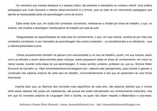 Um elemento que merece destaque é o aspecto lúdico, tão presente e necessário no universo infantil. Uma prática
pedagógica que muito favorece o referido desenvolvimento é o brincar, pois se trata de um instrumento pedagógico que
atende as necessidades tanto de aprendizagem como de ensino.


       Cabe ainda dizer que, em razão dos conteúdos conceituais, manteve-se a divisão por eixos de trabalho, o que, no
entanto, não invalida a abordagem interdisciplinar do trabalho em sala de aula.


       Resguardadas as especificidades de cada área do conhecimento, o que, em sua maioria, constrói-se por meio dos
conteúdos conceituais, é por intermédio da aprendizagem dos outros conteúdos – os procedimentais e os atitudinais – que
a interdisciplinaridade ocorre.


       Certos procedimentos também se aplicam com exclusividade a um eixo de trabalho, porém, em sua maioria, assim
como as atitudes a serem desenvolvidas pelas crianças, esses perpassam todas as áreas do conhecimento, em maior ou
menor escala, durante certa etapa de sua aprendizagem. É nesse sentido, portanto, professor (a), que eu, Simone Helen
Drumond de Carvalho ou http//:simonehelendrumond.blogspot.com., elaborei este planejamento, para orientar e garantir a
construção dos saberes próprios de cada eixo de trabalho, concomitantemente à dos que se apreendem de uma forma
transversal.


      Importa dizer que, ao falarmos dos conceitos mais específicos de cada eixo, não estamos dizendo que o vínculo
entre esses saberes não possa ser estabelecido, até porque ele existe naturalmente nos conhecimentos instituídos, mas
sim que há conceitos próprios de Linguagem Oral e Escrita, os quais não dizem respeito à Matemática e vice-versa.


          Referência: Simone Helen Drumond - simone_drumond@hotmail.com – http://simonehelendrumond.blogspot.com
 