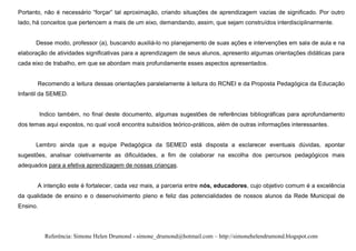 Portanto, não é necessário “forçar” tal aproximação, criando situações de aprendizagem vazias de significado. Por outro
lado, há conceitos que pertencem a mais de um eixo, demandando, assim, que sejam construídos interdisciplinarmente.


      Desse modo, professor (a), buscando auxiliá-lo no planejamento de suas ações e intervenções em sala de aula e na
elaboração de atividades significativas para a aprendizagem de seus alunos, apresento algumas orientações didáticas para
cada eixo de trabalho, em que se abordam mais profundamente esses aspectos apresentados.


       Recomendo a leitura dessas orientações paralelamente à leitura do RCNEI e da Proposta Pedagógica da Educação
Infantil da SEMED.


          Indico também, no final deste documento, algumas sugestões de referências bibliográficas para aprofundamento
dos temas aqui expostos, no qual você encontra subsídios teórico-práticos, além de outras informações interessantes.


      Lembro ainda que a equipe Pedagógica da SEMED está disposta a esclarecer eventuais dúvidas, apontar
sugestões, analisar coletivamente as dificuldades, a fim de colaborar na escolha dos percursos pedagógicos mais
adequados para a efetiva aprendizagem de nossas crianças.


       A intenção este é fortalecer, cada vez mais, a parceria entre nós, educadores, cujo objetivo comum é a excelência
da qualidade de ensino e o desenvolvimento pleno e feliz das potencialidades de nossos alunos da Rede Municipal de
Ensino.




           Referência: Simone Helen Drumond - simone_drumond@hotmail.com – http://simonehelendrumond.blogspot.com
 