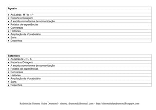 Agosto

  As Letras M - N - P
  Recorte e Colagem
  A escrita como forma de comunicação
  Relatos de experiências
  Conversas
  Histórias
  Ampliação de Vocabulário
  Sons
  Desenhos




Setembro
  As letras Q - R - S
  Recorte e Colagem
  A escrita como forma de comunicação
  Relatos de experiências
  Conversas
  Histórias
  Ampliação de Vocabulário
  Sons
  Desenhos




         Referência: Simone Helen Drumond - simone_drumond@hotmail.com – http://simonehelendrumond.blogspot.com
 