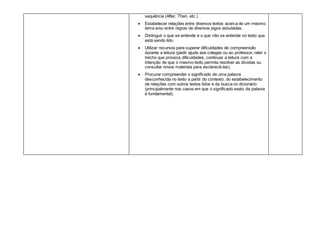 sequência (After, Then, etc.)
 Estabelecer relações entre diversos textos acerca de um mesmo
tema e/ou entre regras de diversos jogos estudadas.
 Distinguir o que se entende e o que não se entende no texto que
está sendo lido.
 Utilizar recursos para superar dificuldades de compreensão
durante a leitura (pedir ajuda aos colegas ou ao professor, reler o
trecho que provoca dificuldades, continuar a leitura com a
intenção de que o mesmo texto permita resolver as dúvidas ou
consultar novos materiais para esclarecê-las).
 Procurar compreender o significado de uma palavra
desconhecida no texto a partir do contexto, do estabelecimento
de relações com outros textos lidos e da busca no dicionário
(principalmente nos casos em que o significado exato da palavra
é fundamental).
 