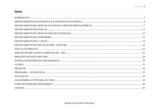 P á g i n a | 2
Agrupamento de Escolas Emídio Garcia
ÍNDICE
INTRODUÇÃO..........................................................................................................................................................................................................3
DEPARTAMENTO DE MATEMÁTICA E CIÊNCIAS DA NATUREZA .............................................................................................................4
DEPARTAMENTO DE CIÊNCIAS NATURAIS E CIÊNCIAS FÍSICO-QUÍMICAS ...........................................................................................7
DEPARTAMENTO DE LÍNGUAS.........................................................................................................................................................................11
DEPARTAMENTO DE CIÊNCIAS SOCIAIS E HUMANAS...............................................................................................................................13
DEPARTAMENTO DE EXPRESSÕES..................................................................................................................................................................16
DEPARTAMENTO DO 1.º CICLO.........................................................................................................................................................................19
DEPARTAMENTO DE EDUCAÇÃO PRÉ - ESCOLAR ......................................................................................................................................23
EDUCAÇÃO ESPECIAL.........................................................................................................................................................................................25
SERVIÇO DE PSICOLOGIA E ORIENTAÇÃO – SPO.........................................................................................................................................27
BIBLIOTECAS ESCOLARES (BE)........................................................................................................................................................................28
OUTRAS ATIVIDADES DO AGRUPAMENTO...................................................................................................................................................32
CLUBES ...................................................................................................................................................................................................................35
PROJETOS ...............................................................................................................................................................................................................36
PROGRAMA – ECO-ESCOLAS.............................................................................................................................................................................37
AVALIAÇÃO...........................................................................................................................................................................................................38
CALENDÁRIO LETIVO PARA 2015/2016 ...........................................................................................................................................................39
PARECER CONSELHO PEDAGÓGICO .............................................................................................................................................................. 40
ANEXOS ..................................................................................................................................................................................................................41
 