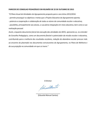 PARECER DO CONSELHO PEDAGÓGICO EM REUNIÃO DE 22 DE OUTUBRO DE 2015
“O Plano Anual de Atividades do Agrupamento proposto para o ano letivo 2015/2016:
- permite prosseguir os objetivos e metas que o Projeto Educativo do Agrupamento aponta;
- potencia a cooperação e colaboração de todos os atores da comunidade escolar e educativa;
- possibilita, principalmente aos alunos, a sua plena integração em meio educativo, bem como a sua
realização pessoal.
Assim, enquanto documento fulcral da execução das atividades do AEEG, apresenta-se, no entender
do Conselho Pedagógico, como um documento flexível e potenciador da missão escolar e educativa,
contribuindo para a melhoria dos resultados escolares, redução do abandono escolar precoce indo
ao encontro do plasmado nos documentos estruturantes do Agrupamento, no Plano de Melhoria e
da sua projeção na comunidade em que se insere.”
O Diretor
_________________________
(Eduardo Manuel Santos)
 