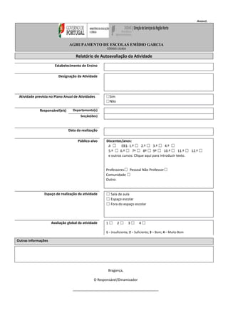 Anexo1.
Relatório de Autoavaliação da Atividade
Estabelecimento de Ensino
Designação da Atividade
Atividade prevista no Plano Anual de Atividades ☐Sim
☐Não
Responsável(eis) Departamento(s)
Secção(ões)
Data da realização
Público-alvo Discentes/anos:
JI ☐ EB1: 1.º ☐ 2.º ☐ 3.º ☐ 4.º ☐
5.º ☐ 6.º ☐ 7º ☐ 8º ☐ 9º ☐ 10.º ☐ 11.º ☐ 12.º ☐
e outros cursos: Clique aqui para introduzir texto.
Professores☐ Pessoal Não Professor☐
Comunidade ☐
Outro:
Espaço de realização da atividade ☐ Sala de aula
☐ Espaço escolar
☐ Fora do espaço escolar
Avaliação global da atividade 1 ☐ 2 ☐ 3 ☐ 4 ☐
1 – Insuficiente; 2 – Suficiente; 3 – Bom; 4 – Muito Bom
Outras informações
Bragança,
O Responsável/Dinamizador
_____________________________________________
AGRUPAMENTO DE ESCOLAS EMÍDIO GARCIA
CÓDIGO 151816
 