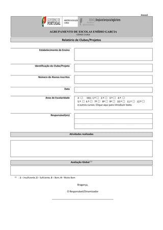 Anexo2.
Relatório de Clubes/Projetos
Estabelecimento de Ensino
Identificação do Clube/Projeto
Número de Alunos inscritos
Data
Anos de Escolaridade JI ☐ EB1: 1.º ☐ 2.º ☐ 3.º ☐ 4.º ☐
5.º ☐ 6.º ☐ 7º ☐ 8º ☐ 9º ☐ 10.º ☐ 11.º ☐ 12.º ☐
e outros cursos: Clique aqui para introduzir texto.
Responsável(eis)
Atividades realizadas
Avaliação Global (1)
(1) : 1 – Insuficiente; 2 – Suficiente; 3 – Bom; 4 – Muito Bom
Bragança,
O Responsável/Dinamizador
_____________________________________________
AGRUPAMENTO DE ESCOLAS EMÍDIO GARCIA
CÓDIGO 151816
 