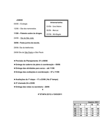 JUNHO
                                           Aniversariantes
05/06 – Ecologia
                                      13/06 – Iara Nobre
12/06 – Dia dos namorados
                                      18/06 - Marcos
11/06 – Palestra sobre às drogas.
                                      22/06 – Miriângela

24/06 - Dia de São João               03/07 – Vera

30/06 - Festa junina da escola.       04/07 - Fátima


29/06- Dia da telefonista.

29/06 Dia de São Pedro e São Paulo



►Previsão de Planejamento: 01 à 09/06

►Entrega do caderno de plano à coordenação – 09/06

►Entrega das atividades para xerox – até 11/06

►Entrega das avaliações à coordenação – 07 a 11/06



►Avaliações da 1ª etapa – 17 a 23/06 ( No 2º tempo)

►2ª chamada 24 e 25/06

►Entrega das notas na secretaria – 28/06
                               4

                             4ª ETAPA 22/12 à 15/03/2011



                                                                         Janeiro- 2011
                                                             D    S    T     Q      Q

                                                             02   03   04    05     06
                                                             09   10   11    12     13
                                                             16   17   18    19     20
                                                             23   24   25    26     27
 