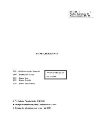 30     31
                                                                  Total de dias letivos: 21
                                                                  Recesso escolar: 01 e 02




                               DATAS COMEMORATIVAS




01/01 – Confraternização Universal
                                         Aniversariantes do mês
01/01 - Dia Mundial da Paz
                                        20/01 - Luena
06/01 - Dia de Reis
06/01 - Dia da Gratidão                 26/01 – Fátima Marques

30/01 - Dia da Não-Violência




►Previsão de Planejamento: 03 à 07/01

►Entrega do caderno de plano à coordenação – 10/01

►Entrega das atividades para xerox – até 11/01
 
