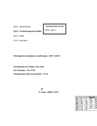 08/12 – Dia da família.                Aniversariantes do mês

                                       06/12 - Meire
22/12 – Confraternização de Natal
                                       20/12 – Junior e Gilmara
25/12 – Natal

31/12 – Ano Novo




►Entrega das avaliações à coordenação – 29/11 a 03/12




►Avaliações da 3ª etapa – 09 a 15/12

►2ª chamada – 16 e 17/12

►Entrega das notas na secretaria – 21/12




                                20
                              2ª Etapa – 02/08 à 13/10

                                                                                 Agosto
                                                                  D    S    T     Q     Q
                                                                  01   02   03    04    05
                                                                  08   09   10    11    12
                                                                  15   16   17    18    19
                                                                  22   23   24    25    26
                                                                  29   30   31
 