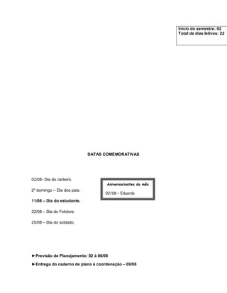 Início do semestre: 02
                                                             Total de dias letivos: 22




                             DATAS COMEMORATIVAS




02/08- Dia do carteiro.
                                    Aniversariantes do mês
2º domingo – Dia dos pais.
                                   02/08 – Eduardo

11/08 – Dia do estudante.          09/08 – Ana Paula

22/08 – Dia do Folclore.

25/08 – Dia do soldado.




►Previsão de Planejamento: 02 à 06/08

►Entrega do caderno de plano à coordenação – 09/08
 