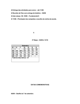 ►Entrega das atividades para xerox – até 11/08

►Reunião de Pais com entrega de boletins – 06/08

►Inter-classe 09, 10/08 – Fundamental II

►11/08 – Premiação dos campeões e escolha da rainha da escola.




                                 5




                                2ª Etapa – 02/08 à 13/10


                Setembro
 D     S     T      Q     Q     S    S
                    01    02    03   04
 05    06    07     08    09    10   11
 12    13    14     15    16    17   18
 19    20    21     22    23    24   25
 26    27    28     29    30
 Total de dias letivos : 21




                               DATAS COMEMORATIVAS




06/09 – Desfile do 7 de setembro
 