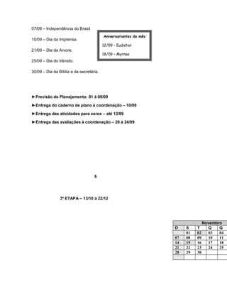 07/09 – Independência do Brasil
                                         Aniversariantes do mês
10/09 – Dia da Imprensa.
                                         12/09 - Eudiston
21/09 – Dia da Arvore.
                                         18/09 – Myrnea
25/09 – Dia do trânsito.                 30/09 - Roberta

30/09 – Dia da Bíblia e da secretária.




►Previsão de Planejamento: 01 à 09/09

►Entrega do caderno de plano à coordenação – 10/09

►Entrega das atividades para xerox – até 13/09

►Entrega das avaliações à coordenação – 20 à 24/09




                                   6




                3ª ETAPA – 13/10 à 22/12




                                                                                 Novembro
                                                                  D    S    T      Q    Q
                                                                       01   02     03   04
                                                                  07   08   09     10   11
                                                                  14   15   16     17   18
                                                                  21   22   23     24   25
                                                                  28   29   30
 