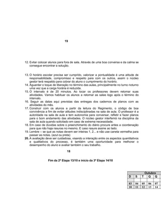 19




12. Evitar colocar alunos para fora de sala. Através de uma boa conversa e da calma se
    consegue encontrar a solução.


13. O horário escolar precisa ser cumprido, valorizar a pontualidade é uma atitude de
    responsabilidade, compromisso e respeito para com os outros, assim o núcleo
    gestor terá respaldo para cobrar do aluno o cumprimento do horário.
14. Aguardar o toque de liberação no término das aulas, principalmente no turno noturno
    uma vez que a carga horária é reduzida.
15. O intervalo é de 20 minutos. Ao tocar os professores devem retomar suas
    atividades. Vamos habituar os alunos a retornar as salas logo após o término do
    intervalo.
16. Seguir as datas aqui previstas das entregas dos cadernos de planos com as
    atividades do mês.
17. Construir com os alunos a partir da leitura do Regimento, o código de boa
    convivência a fim de evitar atitudes indisciplinadas na sala de aula. O professor é a
    autoridade na sala de aula e tem autonomia para conversar, refletir e fazer planos
    para o bom andamento das atividades. O núcleo gestor interferirá na disciplina da
    sala de aula quando solicitado em caso de extrema necessidade.
18. Em caso de dúvidas sobre o preenchimento do diário procure antes a coordenação
    para que não haja rasuras no mesmo. E caso rasure assine ao lado.
19. Lembre – se que as notas devem ser inteiras 1, 2... e não use caneta vermelha para
    passar as notas. (azul ou preta)
20. A avaliação deve ser cuidadosa, visando a interação entre os aspectos quantitativos
    e qualitativos do processo, é também uma oportunidade para melhorar o
    desempenho do aluno e avaliar também o seu trabalho.

                                 18


                  Fim da 2ª Etapa 13/10 e início da 3ª Etapa 14/10



                                                                                              Outubro
                                                                                 D    S     T   Q Q

                                                                                 03   04    05   06   07
                                                                                 10   11    12   13   14
 