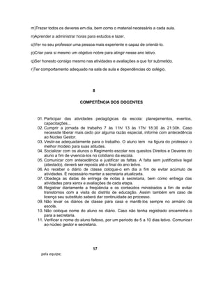 m)Trazer todos os deveres em dia, bem como o material necessário a cada aula.

n)Aprender a administrar horas para estudos e lazer.

o)Ver no seu professor uma pessoa mais experiente e capaz de orientá-lo.

p)Criar para si mesmo um objetivo nobre para atingir nesse ano letivo.

q)Ser honesto consigo mesmo nas atividades e avaliações a que for submetido.

r)Ter comportamento adequado na sala de aula e dependências do colégio.




                                  8

                           COMPETÊNCIA DOS DOCENTES



   01. Participar das atividades pedagógicas da escola: planejamentos, eventos,
       capacitações...
   02. Cumprir a jornada de trabalho 7 às 11h/ 13 às 17h/ 18:30 às 21:30h. Caso
       necessite liberar mais cedo por alguma razão especial, informe com antecedência
       ao Núcleo Gestor.
   03. Vestir-se adequadamente para o trabalho. O aluno tem na figura do professor o
       melhor modelo para suas atitudes.
   04. Socializar com os alunos o Regimento escolar nos quesitos Direitos e Deveres do
       aluno a fim de vivenciá-los no cotidiano da escola.
   05. Comunicar com antecedência e justificar as faltas. A falta sem justificativa legal
       (atestado), deverá ser reposta até o final do ano letivo.
   06. Ao receber o diário de classe coloque-o em dia a fim de evitar acúmulo de
       atividades. É necessário manter a secretaria atualizada.
   07. Obedeça as datas de entrega de notas à secretaria, bem como entrega das
       atividades para xerox e avaliações de cada etapa.
   08. Registrar diariamente a freqüência e os conteúdos ministrados a fim de evitar
       transtornos com a visita do distrito de educação. Assim também em caso de
       licença seu substituto saberá dar continuidade ao processo.
   09. Não levar os diários de classe para casa e mantê-los sempre no armário da
       escola.
   10. Não coloque nome do aluno no diário. Caso não tenha registrado encaminhe-o
       para a secretaria.
   11. Verificar o nome do aluno faltoso, por um período de 5 a 10 dias letivo. Comunicar
       ao núcleo gestor e secretaria.




                                  17
     pela equipe;
 