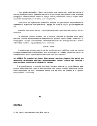 - uma gestão democrática, aberta, participativa, que transforma a escola em oficina de
trabalho, onde profissionais aprendem uns com os outros, cooperando para solucionar problemas
pedagógicos e administrativos, através de espaços abertos para reuniões semanais ou pelo menos
quinzenais dos docentes, por disciplina, serie ou segmento;

      - uma gestão que seja vista por professores, alunos e pais, percorrendo frequentemente as
dependências da escola e assim comunique a equipe, aos alunos e aos pais que se importa com
eles.

     Propomos um trabalho voltado à construção de cidadãos com habilidades cognitiva, social e
emocional.

      “A habilidade cognitiva trabalha com o processo constante de aprender novas idéias,
conceitos e valores. A habilidade social desenvolve duas questões básicas, uma é a importância da
cooperação e a outra é a solidariedade. A habilidade emocional é a revelação do que há de mais
nobre no ser humano: a capacidade de amar e ser amado.”

                                         Gabriel Chalita

       O projeto novas atitudes, novo caráter é o ponto importante no PPP da escola, ele trabalha
os valores morais proporcionando ao educando um momento de reflexão, aprendizado e acima de
tudo experiência, pois o objetivo é praticar as regras básicas da cidadania:

Ser solidário; Ter respeito; Ser sincero; Dizer sempre a verdade; Cooperar; Não agredir seu
semelhante; Ter bondade, educação e responsabilidade; Perdoar; Dialogar; Agir conforme a
consciência e de acordo com os valores éticos e morais

      È a aprendizagem e o conteúdo que deverá se fazer presente em nossas salas de aula,
estamos vivenciando uma escola de educandos sem valor familiar, rebeldes, violentos e inserido
numa comunidade de risco, precisamos mostrar que na escola se aprende, e se aprende
principalmente a ser cidadão.




                                   16



DIREITOS



a) Ser tratado com respeito, atenção e justiça.
 