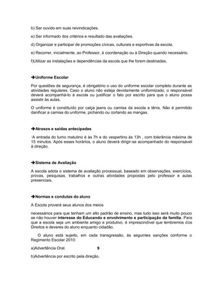 b) Ser ouvido em suas reivindicações.

e) Ser informado dos critérios e resultado das avaliações.

d) Organizar e participar de promoções cívicas, culturais e esportivas da escola.

e) Recorrer, inicialmente, ao Professor, à coordenação ou à Direção quando necessário.

f)Utilizar as instalações e dependências da escola que lhe forem destinadas.



Uniforme Escolar

Por questões de segurança, é obrigatório o uso do uniforme escolar completo durante as
atividades regulares. Caso o aluno não esteja devidamente uniformizado, o responsável
deverá acompanhá-lo à escola ou justificar o fato por escrito para que o aluno possa
assistir às aulas.

O uniforme é constituído por calça jeans ou camisa da escola e tênis. Não é permitido
danificar a camisa do uniforme, pichando ou cortando as mangas.



Atrasos e saídas antecipadas

·A entrada do turno matutino é às 7h e do vespertino às 13h , com tolerância máxima de
15 minutos. Após esses horários, o aluno deverá dirigir-se acompanhado do responsável
à direção.



Sistema de Avaliação

A escola adota o sistema de avaliação processual, baseado em observações, exercícios,
provas, pesquisas, trabalhos e outras atividades propostas pelo professor e aulas
presenciais.



Normas e condutas do aluno

A Escola proverá seus alunos dos meios

necessários para que tenham um alto padrão de ensino, mas tudo isso será muito pouco
se não houver interesse do Educando e envolvimento e participação da família. Para
que a escola seja um ambiente amigo e produtivo, é imprescindível que lembremos dos
Direitos e deveres do aluno enquanto cidadão.

   O aluno está sujeito, em cada transgressão, às seguintes sanções conforme o
Regimento Escolar 2010:

a)Advertência Oral.                  9

b)Advertência por escrito pela direção.
 
