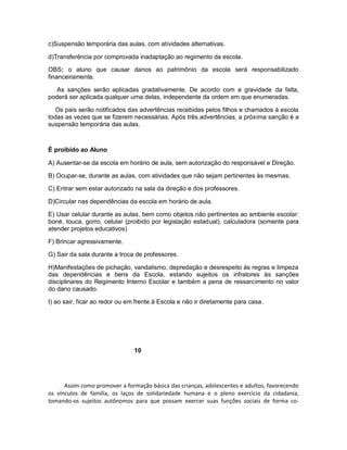 c)Suspensão temporária das aulas, com atividades alternativas.

d)Transferência por comprovada inadaptação ao regimento da escola.

OBS: o aluno que causar danos ao patrimônio da escola será responsabilizado
financeiramente.

   As sanções serão aplicadas gradativamente. De acordo com a gravidade da falta,
poderá ser aplicada qualquer urna delas, independente da ordem em que enumeradas.

   Os pais serão notificados das advertências recebidas pelos filhos e chamados à escola
todas as vezes que se fizerem necessárias. Após três advertências, a próxima sanção é a
suspensão temporária das aulas.



È proibido ao Aluno

A) Ausentar-se da escola em horário de aula, sem autorização do responsável e Direção.

B) Ocupar-se, durante as aulas, com atividades que não sejam pertinentes às mesmas.

C) Entrar sem estar autorizado na sala da direção e dos professores.

D)Circular nas dependências da escola em horário de aula.

E) Usar celular durante as aulas, bem como objetos não pertinentes ao ambiente escolar:
boné, touca, gorro, celular (proibido por legislação estadual), calculadora (somente para
atender projetos educativos)

F) Brincar agressivamente.

G) Sair da sala durante a troca de professores.

H)Manifestações de pichação, vandalismo, depredação e desrespeito às regras e limpeza
das dependências e bens da Escola, estando sujeitos os infratores às sanções
disciplinares do Regimento Interno Escolar e também a pena de ressarcimento no valor
do dano causado.

I) ao sair, ficar ao redor ou em frente à Escola e não ir diretamente para casa.




                                10




      Assim como promover a formação básica das crianças, adolescentes e adultos, favorecendo
os vínculos de família, os laços de solidariedade humana e o pleno exercício da cidadania,
tomando-os sujeitos autônomos para que possam exercer suas funções sociais de forma co-
 