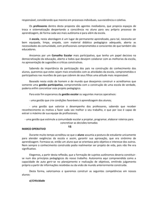responsável, considerando que mesmo em processos individuais, sua existência e coletiva.

      Os professores dentro desta proposta são agentes mediadores, que propicia espaços de
troca e sistematização despertando a consciência no aluno para seu pr6prio processo de
aprendizagem, de forma cada vez mais autônoma e para além da escola.

      A escola, nesta abordagem é um lugar de permanente aprendizado, para tal, necessita ser
bem equipada, limpa, arejada, com material didático pedagógico adequado, aberta as
necessidades da comunidade, com profissionais comprometidos e conscientes de que também são
educadores.

      Ansiamos por um Conselho Escolar mais participativo, que tenha um papel decisivo na
democratização da educação, aberto a todos que desejem colaborar com as melhorias da escola,
na apresentação de sugestões e criticas construtivas.

       Sabendo da importância da participação dos pais na construção do conhecimento dos
alunos, queremos que estes sejam mais envolvidos com as atividades da escola, comprometidos e
participativos nas reuniões de pais que cobrem de seus filhos uma atitude mais responsável.

      Baseado nesta visão de homem e de mundo que desejamos construir e acreditamos que
somente uma gestão participativa, comprometida com a construção de uma escola de verdade,
poderia enfim concretizar este projeto pedagógico.

      Para este fim esperamos da gestão escolar os seguintes marcos operativos:

      - uma gestão que crie condições favoráveis à aprendizagem dos alunos;

       - uma gestão que valorize o desempenho dos professores, sabendo que receber
reconhecimento os motiva a fazer cada vez melhor o seu trabalho, e que por isso é capaz de
extrair o máximo de sua equipe de profissionais;

 - uma gestão que estimule a comunidade escolar a projetar, programar, elaborar roteiros para
                               concretizar as decisões tomadas
                                     15
MARCO OPERATIVO

       Durante muito tempo acreditou-se que o aluno assumia a postura de estudante unicamente
para atender exigências da escola e assim, garantir sua aprovação, que era sinônimo de
aprendizagem. Formava-se, então um aluno que se orientava pelo objetivo e interesse dos outros.
Nem sempre o conhecimento construído podia realimentar ser projeto de vida, pois não lhe era
significativo.

      Elegemos, a partir desta reflexão, que a formação de sujeitos autônomos deveria constituir-
se num dos princípios pedagógicos do nosso trabalho. Autonomia aqui compreendida como a
capacidade de auto gerir-se no planejamento e realização de objetivos, emitindo julgamento
próprio a partir de informações recebidas ou da visão de mundo anteriormente construída.

      Desta forma, valorizamos e queremos construir as seguintes competências em nossos
alunos:

      a) Criticidade
 