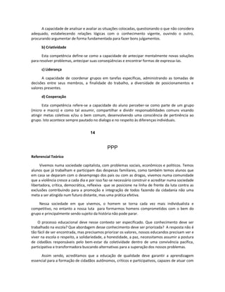 A capacidade de analisar e avaliar as situações colocadas, questionando o que não considera
adequado, estabelecendo relações lógicas com o conhecimento vigente, ouvindo o outro,
procurando argumentar de forma fundamentada para fazer bons julgamentos.

      b) Criatividade

      Esta competência define-se como a capacidade de antecipar mentalmente novas soluções
para resolver problemas, antecipar suas conseqüências e encontrar formas de expressa-Ias.

      c) Liderança

      A capacidade de coordenar grupos em tarefas específicas, administrando as tomadas de
decisões entre seus membros, a finalidade do trabalho, a diversidade de posicionamentos e
valores presentes.

      d) Cooperação

       Esta competência refere-se a capacidade do aluno perceber-se como parte de um grupo
(micro e macro) e como tal assumir, compartilhar e dividir responsabilidades comuns visando
atingir metas coletivas e/ou o bem comum, desenvolvendo uma consciência de pertinência ao
grupo. Isto acontece sempre pautado no dialogo e no respeito às diferenças individuais.


                                    14


                                              PPP
Referencial Teórico

     Vivemos numa sociedade capitalista, com problemas sociais, econômicos e políticos. Temos
alunos que já trabalham e participam das despesas familiares, como também temos alunos que
em casa se deparam com o desemprego dos pais ou com as drogas, vivemos numa comunidade
que a violência cresce a cada dia e por isso faz-se necessário construir e acreditar numa sociedade
libertadora, crítica, democrática, reflexiva que se posicione na linha de frente da luta contra as
exclusões contribuindo para a promoção e integração de todos fazendo da cidadania não uma
meta a ser atingida num futuro distante, mas uma prática efetiva.

    Nessa sociedade em que vivemos, o homem se torna cada vez mais individualista e
competitivo, no entanto a nossa luta para formarmos homens comprometidos com o bem do
grupo e principalmente sendo sujeito da história não pode parar.

    O processo educacional deve nesse contexto ser especificado. Que conhecimento deve ser
trabalhado na escola? Que abordagem desse conhecimento deve ser priorizada? A resposta não é
tão fácil de ser encontrada, mas precisamos priorizar os valores, nossos educandos precisam ver e
viver na escola o respeito, a solidariedade, a honestidade, a paz, necessitamos assumir a postura
de cidadãos responsáveis pelo bem-estar da coletividade dentro de uma convivência pacífica,
participativa e transformadora buscando alternativas para a superação dos nossos problemas.

      Assim sendo, acreditamos que a educação de qualidade deve garantir a aprendizagem
essencial para a formação de cidadãos autônomos, críticos e participativos, capazes de atuar com
 