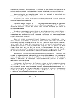 competência, dignidade e responsabilidade na sociedade em que vivem e na qual esperam ver
atendidas suas necessidades individuais, sociais, políticas, econômicas, educacionais e culturais.

      Queremos construir uma sociedade justa, fraterna com igualdade de oportunidade para
todos, que garanta a liberdade e a autonomia.

      Queremos que as pessoas sejam honestas, tenham conhecimento e saibam construir as
regras de respeito e boa convivência.

                                         11
      Precisamos assumir a postura de cidadãos responsáveis pelo bem estar da coletividade
dentro de uma convivência pacífica e de respeito mútuo. Zelando pelo patrimônio público como
propriedade de todos. Cuidando das pessoas como um bem inestimável que precisa ser
aperfeiçoado a cada dia.

     Desejamos uma escola com boas condições de aprendizagem, com bom material didático e
humano, pessoas com capacidade de respeitar as diferenças, e ensinar os valores morais, éticos e
humanos aos seus aprendizes, que sejam capacitadas e atualizadas para que a educação possa
produzir os efeitos que queremos.

      O currículo utilizado na escola está vinculado ainda a uma mistura de tradicional e critico, a
escola ainda não se desamarrou do conteúdo dos livros didáticos e das formas tradicionais de
ensinar esse conteúdos, mas essa concepção atual com o tempo e com a colaboração de todos
vamos mudar. Não é tarefa fácil, mas nossa meta é um currículo contextualizado com
aprendizagens significativas, ensinado com trabalhos em grupos, com aulas- passeio com chama
Freinet, pondo fim à educação bancária, em que o professor deposita em seus alunos os
conhecimentos que possui, “ o educador deve se comportar como um provocador de situações,
um animador cultural num ambiente em que todos aprendem em comunhão” Paulo Freire.

      Perrenoud nos fala sobre a importância de desenvolver competências e habilidades, para
preparar os educandos para as novas exigências do mundo, porém para nós esta concepção de
ensino não podem estar separadas da sensibilidade e da afetividade pois um dos resultados
práticos da afetividade e da sensibilidade é o fortalecimento da auto-estima da criança e a
capacidade de amar e ser amada.

       Aprendizagens significativas têm significado para o aluno, há vínculo entre o conteúdo e os
conhecimentos prévios do aluno, por isso requer do professor a busca favorável de conteúdos
para que o aluno aprenda significativamente. O aspecto motivacional é muito importante para o
desenvolvimento querer aprender ao invés de querer memorizar tão presente na cultura escolar.
Esse tipo de aprendizagem exige do aluno uma intensa atividade na escola e cabe aos professores
e a gestão dar espaços para essa participação na vida escolar.


                                 ANOTAÇÕES
                                    12
 