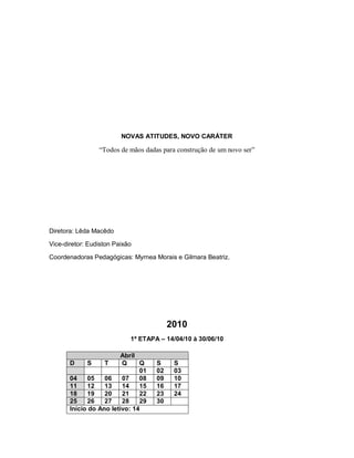 NOVAS ATITUDES, NOVO CARÁTER

                   “Todos de mãos dadas para construção de um novo ser”




Diretora: Lêda Macêdo

Vice-diretor: Eudiston Paixão

Coordenadoras Pedagógicas: Myrnea Morais e Gilmara Beatriz.




                                           2010
                             1ª ETAPA – 14/04/10 à 30/06/10

                           Abril
       D     S       T     Q     Q    S     S
                                 01   02    03
       04    05      06    07    08   09    10
       11    12      13    14    15   16    17
       18    19      20    21    22   23    24
       25    26      27    28    29   30
       Início do   Ano letivo: 14
 