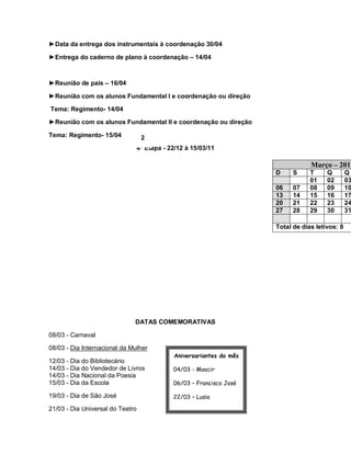 ►Data da entrega dos instrumentais à coordenação 30/04

►Entrega do caderno de plano à coordenação – 14/04



►Reunião de pais – 16/04

►Reunião com os alunos Fundamental I e coordenação ou direção

Tema: Regimento- 14/04

►Reunião com os alunos Fundamental II e coordenação ou direção

Tema: Regimento- 15/04             2
                                  4ª Etapa - 22/12 à 15/03/11

                                                                                   Março – 2011
                                                                       D     S     T     Q        Q
                                                                                   01    02       03
                                                                       06    07    08    09       10
                                                                       13    14    15    16       17
                                                                       20    21    22    23       24
                                                                       27    28    29    30       31

                                                                       Total de dias letivos: 8




                              DATAS COMEMORATIVAS

08/03 - Carnaval

08/03 - Dia Internacional da Mulher
                                              Aniversariantes do mês
12/03 - Dia do Bibliotecário
14/03 - Dia do Vendedor de Livros             04/03 - Moacir
14/03 - Dia Nacional da Poesia
15/03 - Dia da Escola                         06/03 – Francisco José

19/03 - Dia de São José                       22/03 – Lusia

21/03 - Dia Universal do Teatro               23/03 - Mauriani

                                              26/03 – Jane

                                              30/03 – Ana Lúcia
 