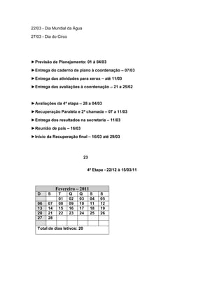 22/03 - Dia Mundial da Água

27/03 - Dia do Circo




►Previsão de Planejamento: 01 à 04/03

►Entrega do caderno de plano à coordenação – 07/03

►Entrega das atividades para xerox – até 11/03

►Entrega das avaliações à coordenação – 21 a 25/02



►Avaliações da 4ª etapa – 28 a 04/03

►Recuperação Paralela e 2ª chamada – 07 a 11/03

►Entrega dos resultados na secretaria – 11/03

►Reunião de pais – 16/03

►Início da Recuperação final – 16/03 até 29/03




                               23


                                 4ª Etapa - 22/12 à 15/03/11



              Fevereiro – 2011
   D     S     T       Q    Q       S    S
               01      02   03      04   05
   06    07    08      09   10      11   12
   13    14    15      16   17      18   19
   20    21    22      23   24      25   26
   27    28

   Total de dias letivos: 20
 