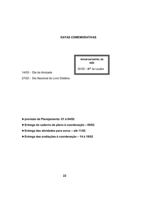 DATAS COMEMORATIVAS




                                           Aniversariantes do
                                                  mês

                                         10/02 – Mª de Loudes
14/02 - Dia da Amizade
                                         17/02 - Teresa
27/02 - Dia Nacional do Livro Didático




►previsão de Planejamento: 01 à 04/02

►Entrega do caderno de plano à coordenação – 09/02

►Entrega das atividades para xerox – até 11/02

►Entrega das avaliações à coordenação – 14 à 18/02




                                22
 