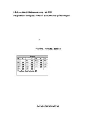 ►Entrega das atividades para xerox – até 11/05

►Sugestão de tema para a festa das mães: Mãe nas quatro estações.




                                3




                          1ª ETAPA – 14/04/10 à 30/06/10



                    Junho
    D     S    T      Q    Q        S    S
               01 02 03             04   05
    06 07 08 09 10                  11   12
    13 14 15 16 17                  18   19
    20 21 22 23 24                  25   26
    27 28 29 30
    Total de dias letivos: 21




                            DATAS COMEMORATIVAS
 