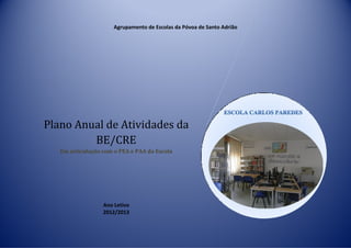 Agrupamento de Escolas da Póvoa de Santo Adrião




Plano Anual de Atividades da
         BE/CRE
   Em articulação com o PEA e PAA da Escola




                  Ano Letivo
                  2012/2013
 