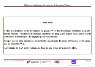Bibliotecas Escolares do Agrupamento de Escolas de Valpaços
Plano Anual de Atividades 2012/2013 Página 9
Nota final:
Todas as atividades serão divulgadas na página Web das Bibliotecas Escolares, na plata-
forma Moodle – disciplina Bibliotecas Escolares, no blog e, em alguns casos, em placards
destinados a informação/ divulgação/ promoção das BE.
Sempre que se ache oportuno e importante a realização de novas atividades, serão anexa-
das ao presente PAA.
A avaliação do PAA será realizada no final do ano letivo através do MABE.
 